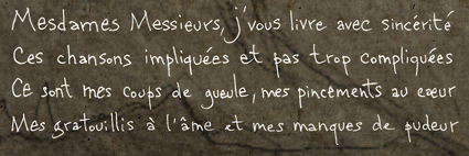 Mesdames Messieurs, j’vous livre avec sincérité <br>Ces chansons impliquées et pas trop compliquées <br>Ce sont mes coups de gueule, mes pincements de coeurs<br>Mes gargouillis à l’âme et mes manques de pudeur